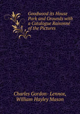 Charles Gordon- Lennox, William Hayley Mason Goodwood its House Park and Grounds with a Catalogue Raisonne of the Pictures