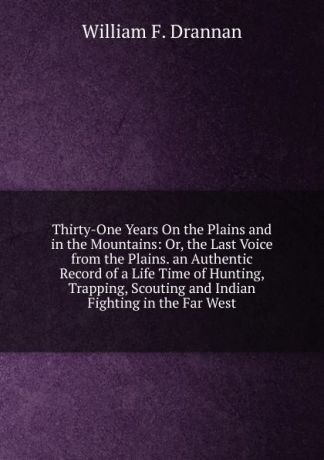 William F. Drannan Thirty-One Years On the Plains and in the Mountains: Or, the Last Voice from the Plains. an Authentic Record of a Life Time of Hunting, Trapping, Scouting and Indian Fighting in the Far West