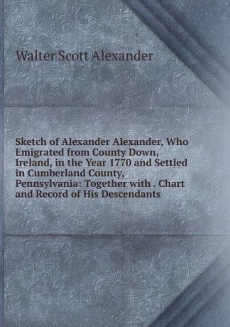 Walter Scott Alexander Sketch of Alexander Alexander, Who Emigrated from County Down, Ireland, in the Year 1770 and Settled in Cumberland County, Pennsylvania: Together with . Chart and Record of His Descendants