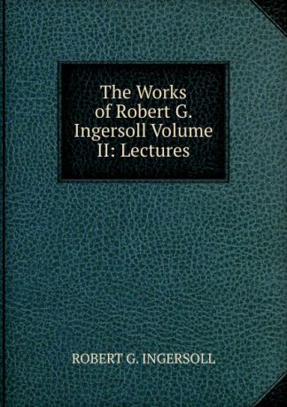 Robert G. Ingersoll The Works of Robert G. Ingersoll Volume II: Lectures