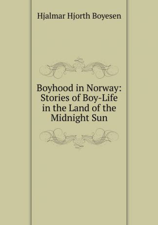 Hjalmar H. Boyesen Boyhood in Norway: Stories of Boy-Life in the Land of the Midnight Sun