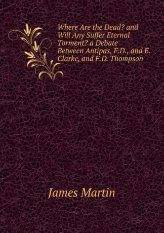 James Martin Where Are the Dead. and Will Any Suffer Eternal Torment. a Debate Between Antipas, F.D., and E. Clarke, and F.D. Thompson