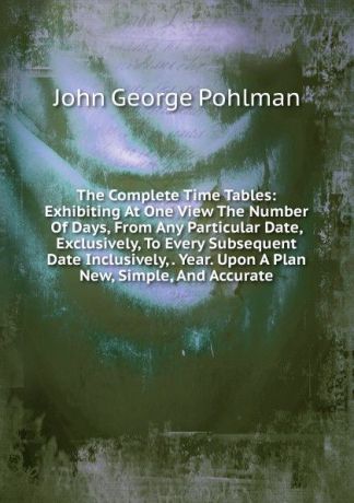 John George Pohlman The Complete Time Tables: Exhibiting At One View The Number Of Days, From Any Particular Date, Exclusively, To Every Subsequent Date Inclusively, . Year. Upon A Plan New, Simple, And Accurate