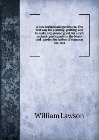 William Lawson A new orchard and garden: or, The best way for planting, grafting, and to make any ground good, for a rich orchard: particularly in the North and . garden for herbes of common vse, as a