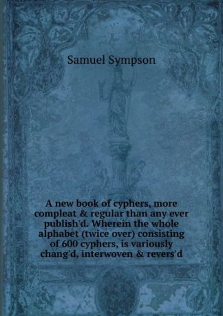 Samuel Sympson A new book of cyphers, more compleat . regular than any ever publish.d. Wherein the whole alphabet (twice over) consisting of 600 cyphers, is variously chang.d, interwoven . revers.d