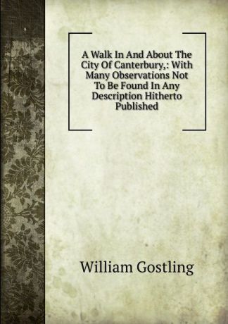 William Gostling A Walk In And About The City Of Canterbury,: With Many Observations Not To Be Found In Any Description Hitherto Published