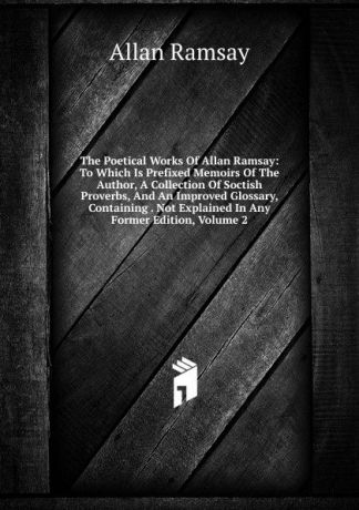 Allan Ramsay The Poetical Works Of Allan Ramsay: To Which Is Prefixed Memoirs Of The Author, A Collection Of Soctish Proverbs, And An Improved Glossary, Containing . Not Explained In Any Former Edition, Volume 2