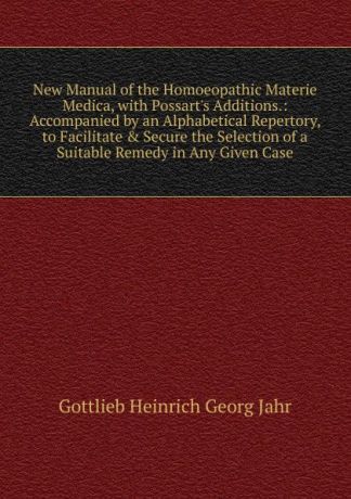 Gottlieb Heinrich Georg Jahr New Manual of the Homoeopathic Materie Medica, with Possart.s Additions.: Accompanied by an Alphabetical Repertory, to Facilitate . Secure the Selection of a Suitable Remedy in Any Given Case