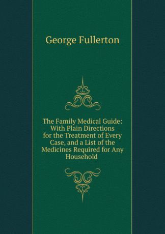 George Fullerton The Family Medical Guide: With Plain Directions for the Treatment of Every Case, and a List of the Medicines Required for Any Household .