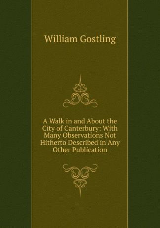William Gostling A Walk in and About the City of Canterbury: With Many Observations Not Hitherto Described in Any Other Publication