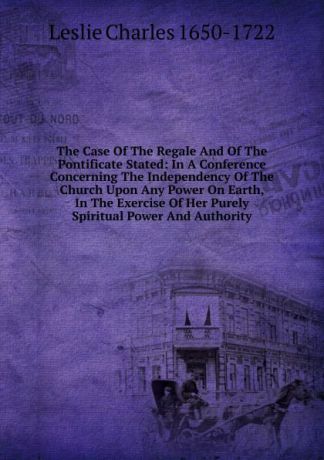 Charles Leslie The Case Of The Regale And Of The Pontificate Stated: In A Conference Concerning The Independency Of The Church Upon Any Power On Earth, In The Exercise Of Her Purely Spiritual Power And Authority