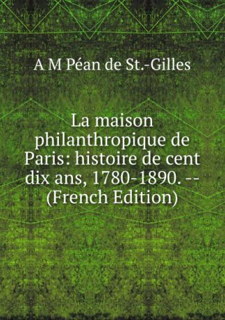 A M Péan de St.-Gilles La maison philanthropique de Paris: histoire de cent dix ans, 1780-1890. -- (French Edition)