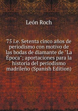 León Roch 75 i.e. Setenta cinco anos de periodismo con motivo de las bodas de diamante de "La Epoca"; aportaciones para la historia del periodismo madrileno (Spanish Edition)