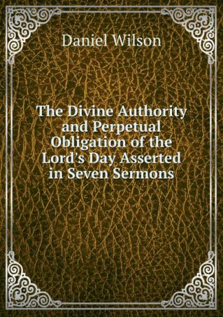 Daniel Wilson The Divine Authority and Perpetual Obligation of the Lord.s Day Asserted in Seven Sermons