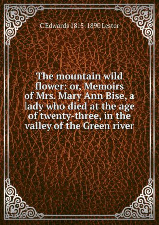 C Edwards 1815-1890 Lester The mountain wild flower: or, Memoirs of Mrs. Mary Ann Bise, a lady who died at the age of twenty-three, in the valley of the Green river