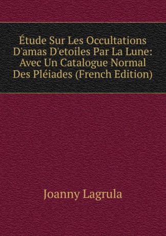 Joanny Lagrula Etude Sur Les Occultations D.amas D.etoiles Par La Lune: Avec Un Catalogue Normal Des Pleiades (French Edition)