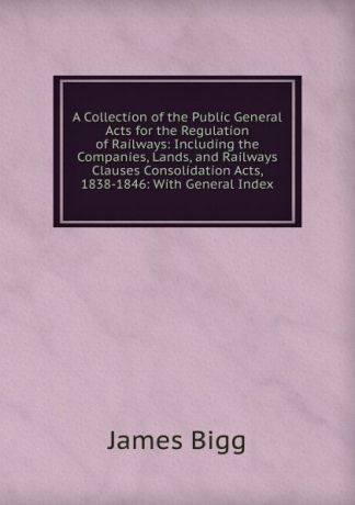 James Bigg A Collection of the Public General Acts for the Regulation of Railways: Including the Companies, Lands, and Railways Clauses Consolidation Acts, 1838-1846: With General Index