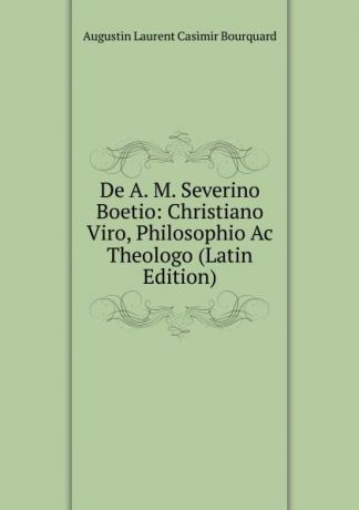 Augustin Laurent Casimir Bourquard De A. M. Severino Boetio: Christiano Viro, Philosophio Ac Theologo (Latin Edition)