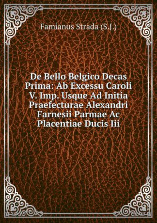 Famianus Strada (S.J.) De Bello Belgico Decas Prima: Ab Excessu Caroli V. Imp. Usque Ad Initia Praefecturae Alexandri Farnesii Parmae Ac Placentiae Ducis Iii