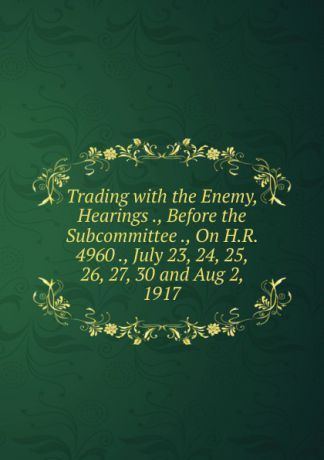 Trading with the Enemy, Hearings ., Before the Subcommittee ., On H.R. 4960 ., July 23, 24, 25, 26, 27, 30 and Aug 2, 1917