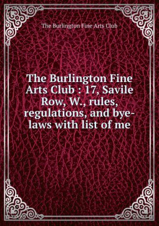 The Burlington Fine Arts Club The Burlington Fine Arts Club : 17, Savile Row, W., rules, regulations, and bye-laws with list of me