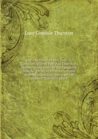 Lucy Goodale Thurston Life and times of Mrs. Lucy G. Thurston, wife of Rev. Asa Thurston, pioneer missionary to the Sandwich Islands: gathered from letters and journals extending over a period of more than fifty years