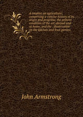 John Armstrong A treatise on agriculture; comprising a concise history of its origin and progress; the present condition of the art abroad and at home, and the . dissertation on the kitchen and fruit garden