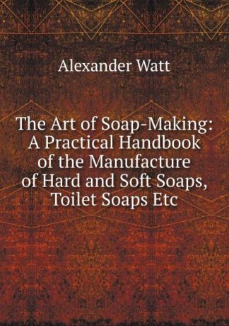 Alexander Watt The Art of Soap-Making: A Practical Handbook of the Manufacture of Hard and Soft Soaps, Toilet Soaps Etc