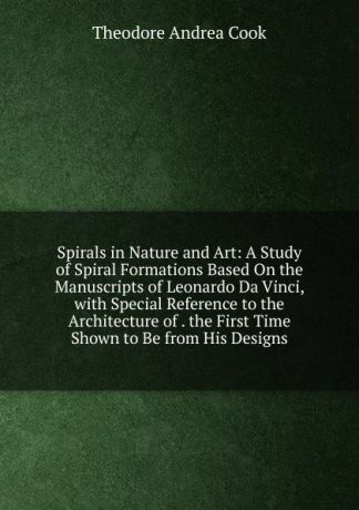 T.A. Cook Spirals in Nature and Art: A Study of Spiral Formations Based On the Manuscripts of Leonardo Da Vinci, with Special Reference to the Architecture of . the First Time Shown to Be from His Designs