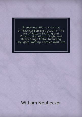 William Neubecker Sheet-Metal Work: A Manual of Practical Self-Instruction in the Art of Pattern Drafting and Construction Work in Light and Heavy Gauge Metal, Including Skylights, Roofing, Cornice Work, Etc