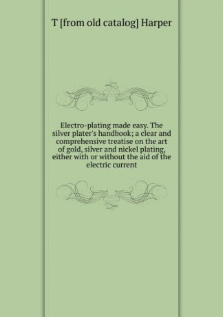 T [from old catalog] Harper Electro-plating made easy. The silver plater.s handbook; a clear and comprehensive treatise on the art of gold, silver and nickel plating, either with or without the aid of the electric current