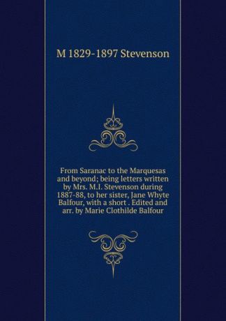 M 1829-1897 Stevenson From Saranac to the Marquesas and beyond; being letters written by Mrs. M.I. Stevenson during 1887-88, to her sister, Jane Whyte Balfour, with a short . Edited and arr. by Marie Clothilde Balfour