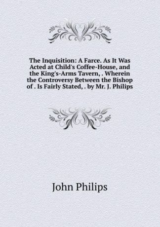 John Philips The Inquisition: A Farce. As It Was Acted at Child.s Coffee-House, and the King.s-Arms Tavern, . Wherein the Controversy Between the Bishop of . Is Fairly Stated, . by Mr. J. Philips