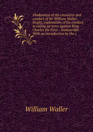 William Waller Vindication of the character and conduct of Sir William Waller, knight, explanatory of his conduct in taking up arms against King Charles the First: . manuscript. With an introduction by the e