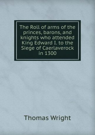 Thomas Wright The Roll of arms of the princes, barons, and knights who attended King Edward I. to the Siege of Caerlaverock in 1300