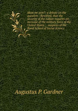 Augustus P. Gardner Must we arm.: a debate on the question : Resolved, that the security of the nation requires an increase of the military force of the United States ; . auspices of the Rand School of Social Science