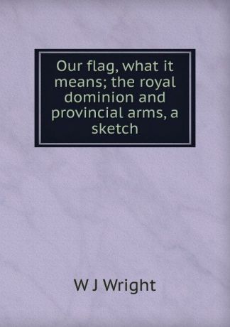 W J Wright Our flag, what it means; the royal dominion and provincial arms, a sketch