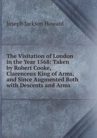 Joseph Jackson Howard The Visitation of London in the Year 1568: Taken by Robert Cooke, Clarenceux King of Arms, and Since Augmented Both with Descents and Arms