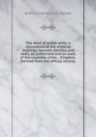 Arthur Charles Fox-Davies The book of public arms; a cyclopaedia of the armorial bearings, heraldic devices, and seals, as authorized and as used, of the counties, cities, . Kingdom. Derived from the official records