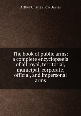 Arthur Charles Fox-Davies The book of public arms: a complete encyclopaeeia of all royal, territorial, municipal, corporate, official, and impersonal arms