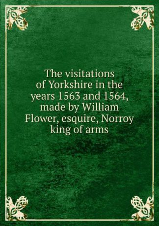 The visitations of Yorkshire in the years 1563 and 1564, made by William Flower, esquire, Norroy king of arms