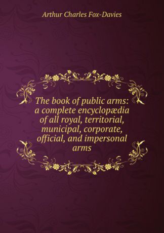 Arthur Charles Fox-Davies The book of public arms: a complete encyclopaedia of all royal, territorial, municipal, corporate, official, and impersonal arms