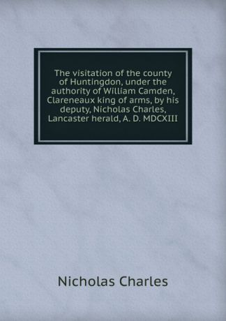 Nicholas Charles The visitation of the county of Huntingdon, under the authority of William Camden, Clareneaux king of arms, by his deputy, Nicholas Charles, Lancaster herald, A. D. MDCXIII