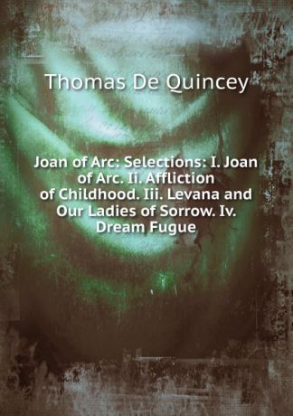 Thomas de Quincey Joan of Arc: Selections: I. Joan of Arc. Ii. Affliction of Childhood. Iii. Levana and Our Ladies of Sorrow. Iv. Dream Fugue