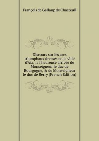 François de Gallaup de Chasteuil Discours sur les arcs triomphaux dresses en la ville d.Aix,: a l.heureuse arrivee de Monseigneur le duc de Bourgogne, . de Monseigneur le duc de Berry (French Edition)