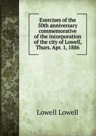 Lowell Lowell Exercises of the 50th anniversary commemorative of the incorporation of the city of Lowell, Thurs. Apr. 1, 1886