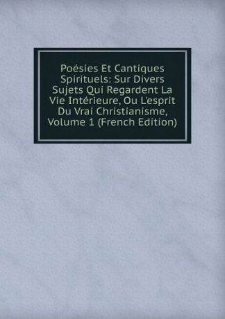 Poesies Et Cantiques Spirituels: Sur Divers Sujets Qui Regardent La Vie Interieure, Ou L.esprit Du Vrai Christianisme, Volume 1 (French Edition)