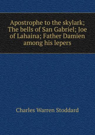 Charles Warren Stoddard Apostrophe to the skylark; The bells of San Gabriel; Joe of Lahaina; Father Damien among his lepers