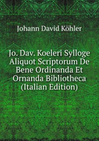 Johann David Köhler Jo. Dav. Koeleri Sylloge Aliquot Scriptorum De Bene Ordinanda Et Ornanda Bibliotheca (Italian Edition)