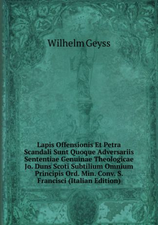 Wilhelm Geyss Lapis Offensionis Et Petra Scandali Sunt Quoque Adversariis Sententiae Genuinae Theologicae Jo. Duns Scoti Subtilium Omnium Principis Ord. Min. Conv. S. Francisci (Italian Edition)